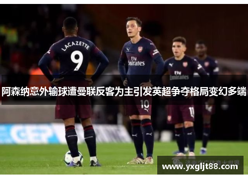 阿森纳意外输球遭曼联反客为主引发英超争夺格局变幻多端