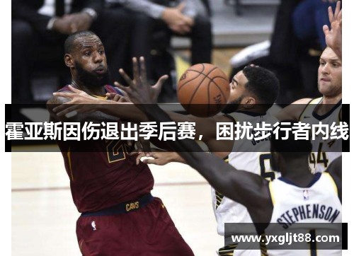 霍亚斯因伤退出季后赛，困扰步行者内线
