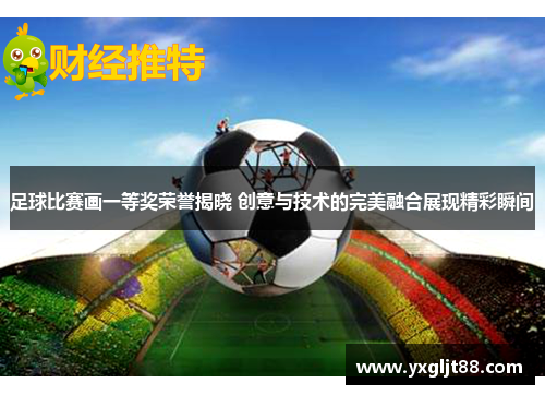 足球比赛画一等奖荣誉揭晓 创意与技术的完美融合展现精彩瞬间