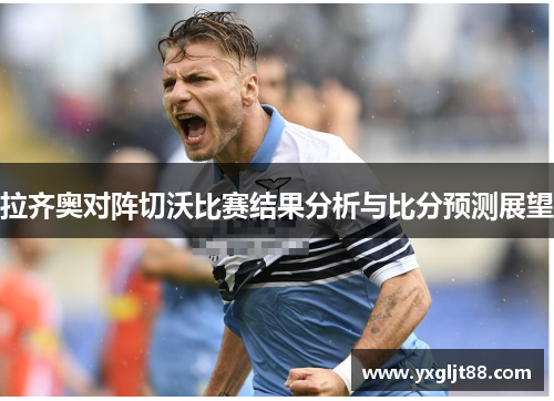 拉齐奥对阵切沃比赛结果分析与比分预测展望