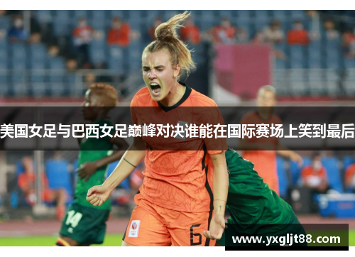美国女足与巴西女足巅峰对决谁能在国际赛场上笑到最后