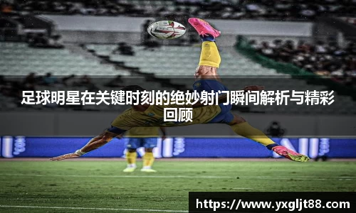 足球明星在关键时刻的绝妙射门瞬间解析与精彩回顾