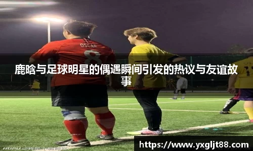 鹿晗与足球明星的偶遇瞬间引发的热议与友谊故事
